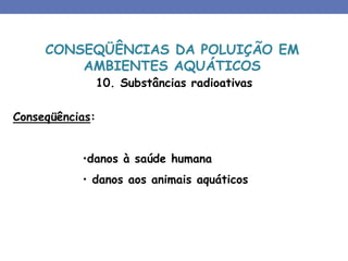 10. Substâncias radioativas
Conseqüências:
•danos à saúde humana
• danos aos animais aquáticos
CONSEQÜÊNCIAS DA POLUIÇÃO EM
AMBIENTES AQUÁTICOS
 