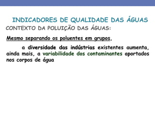 Mesmo separando os poluentes em grupos,
a diversidade das indústrias existentes aumenta,
ainda mais, a variabilidade dos contaminantes aportados
nos corpos de água
CONTEXTO DA POLUIÇÃO DAS ÁGUAS:
INDICADORES DE QUALIDADE DAS ÁGUAS
 