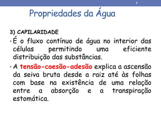 3) CAPILARIDADE
• É o fluxo contínuo de água no interior das
células permitindo uma eficiente
distribuição das substâncias.
• A tensão-coesão-adesão explica a ascensão
da seiva bruta desde a raiz até às folhas
com base na existência de uma relação
entre a absorção e a transpiração
estomática.
Propriedades da Água
7
 