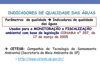 Usados para a MONITORAÇÃO e FISCALIZAÇÃO
ambiental com base da legislação CONAMA nº 357, de
17 de março de 2005
 CETESB: Companhia de Tecnologia de Saneamento
Ambiental (Secretaria de Meio Ambiente de SP)
- http://www.cetesb.sp.gov.br/
Parâmetros de qualidade  Indicadores de qualidade
das águas
INDICADORES DE QUALIDADE DAS ÁGUAS
 