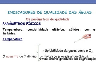 Os parâmetros de qualidade
PARÂMETROS FÍSICOS
Temperatura, condutividade elétrica, sólidos, cor e
turbidez
Temperatura
- Solubilidade de gases como o O2
O aumento da T diminui - Favorece processos aeróbicos
INDICADORES DE QUALIDADE DAS ÁGUAS
mau cheiro (produtos de degradação)
 