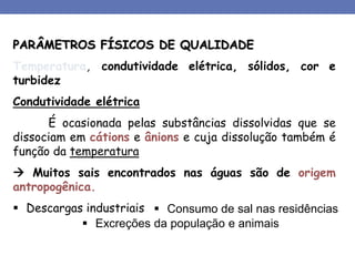 PARÂMETROS FÍSICOS DE QUALIDADE
Temperatura, condutividade elétrica, sólidos, cor e
turbidez
Condutividade elétrica
É ocasionada pelas substâncias dissolvidas que se
dissociam em cátions e ânions e cuja dissolução também é
função da temperatura
 Muitos sais encontrados nas águas são de origem
antropogênica.
 Descargas industriais  Consumo de sal nas residências
 Excreções da população e animais
 
