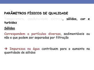 PARÂMETROS FÍSICOS DE QUALIDADE
Temperatura, condutividade elétrica, sólidos, cor e
turbidez
Sólidos
Correspondem a partículas diversas, sedimentáveis ou
não e que podem ser separadas por filtração
 Impurezas na água contribuem para o aumento na
quantidade de sólidos
 