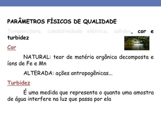 PARÂMETROS FÍSICOS DE QUALIDADE
Temperatura, condutividade elétrica, sólidos, cor e
turbidez
Cor
NATURAL: teor de matéria orgânica decomposta e
íons de Fe e Mn
ALTERADA: ações antropogênicas...
Turbidez
É uma medida que representa o quanto uma amostra
de água interfere na luz que passa por ela
 