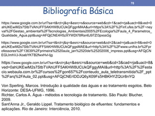 https://www.google.com.br/url?sa=t&rct=j&q=&esrc=s&source=web&cd=1&cad=rja&uact=8&ved=0
ahUKEwiM2s7StbTVAhUFF5AKHW8UCUkQFggnMAA&url=https%3A%2F%2Finf.ufes.br%2F~ney
val%2FGestao_ambiental%2FTecnologias_Ambientais2005%2FEcologia%2Faula_4_Parametros_
Qualidade_Agua.ppt&usg=AFQjCNE4H5zXYWDt78Rsn6J97ZI3pxssGg
https://www.google.com.br/url?sa=t&rct=j&q=&esrc=s&source=web&cd=2&cad=rja&uact=8&ved=0
ahUKEwiM2s7StbTVAhUFF5AKHW8UCUkQFggsMAE&url=http%3A%2F%2Fwww.unifra.br%2Fpr
ofessores%2F13639%2Fprimeira%2520aula_jan%2520de%25202006_impress.ppt&usg=AFQjCN
EGLImhVJ-XoabYKTB2fwxHvl-ljg
https://www.google.com.br/url?sa=t&rct=j&q=&esrc=s&source=web&cd=3&cad=rja&uact=8&
ved=0ahUKEwiM2s7StbTVAhUFF5AKHW8UCUkQFggyMAI&url=http%3A%2F%2Festa
cio.webaula.com.br%2Fcursos%2Fgon657%2Fconteudo_aula_teletransmitida%2F_ppt
%2Farq%2FAula_02.ppt&usg=AFQjCNErIDDJQ6yX09Fs5HBKHYZQUr8nYQ
78
Bibliografia Básica
Von Sperling, Marcos. Introdução à qualidade das águas e ao tratamento esgotos. Belo
Horizonte: DESA-UFMG, 1996.
Richter, Carlos A. Água - métodos e tecnologia de tratamento. São Paulo: Blucher,
2009.
Sant'Anna Jr., Geraldo Lippel. Tratamento biológico de efluentes: fundamentos e
aplicações. Rio de Janeiro: Interciência, 2010.
 