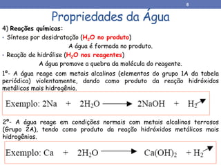 Propriedades da Água
4) Reações químicas:
• Síntese por desidratação (H2O no produto)
A água é formada no produto.
• Reação de hidrólise (H2O nos reagentes)
A água promove a quebra da molécula do reagente.
1º- A água reage com metais alcalinos (elementos do grupo 1A da tabela
periódica) violentamente, dando como produto da reação hidróxidos
metálicos mais hidrogênio.
2º- A água reage em condições normais com metais alcalinos terrosos
(Grupo 2A), tendo como produto da reação hidróxidos metálicos mais
hidrogênios.
8
 