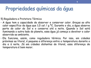 Propriedades químicas da água
5) Reguladora e Protetora Térmica
• A água tem a capacidade de absorver e conservar calor. Graças ao alto
calor específico da água que 1,0 cal / g ºC. Durante o dia, a água absorve
parte do calor do Sol e o conserva até a noite. Quando o Sol está
iluminando o outro lado do planeta, essa água já começa a devolver o calor
absorvido ao ambiente.
• Ela funciona, assim, como reguladora térmica. Por isso, em cidades
próximas ao litoral, é pequena a diferença entre a temperatura durante o
dia e à noite. Já em cidades distantes do litoral, essa diferença de
temperatura é bem maior.
9
 