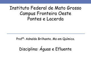 Instituto Federal de Mato Grosso
Campus Fronteira Oeste
Pontes e Lacerda
Profº: Adnaldo Brilhante. Ms em Química.
Disciplina: Águas e Efluente
 