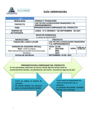 +
GUÍA ORIENTADORA
J.E.C
MODALIDAD CIENCIA Y TECNOLOGÍA
PROYECTO
LAS TIC EN LA EDUCACION FINANCIERA Y EL
EMPRENDIMIENTO
TEMA PRENSENTACION O EMPQAQUE DEL PRODUCTO
SEMANA DE
ACTIVIDADES
LUNES 27 A VIERNES 1 DE SEPTIEMBRE DE 2021
ENVIO DE EVIDENCIAS
A través de WHATSAPP
INSTRUCTORA PROYECTO
YAQUELINE LASSO LUCUMI LAS TIC EN LA EDUCACION FINANCIERA
Y EL EMPRENDIMIENTO
HORARIO DE ASESORÍA VIRTUAL
Nota: visitar la página
https://jeccomfacauca.wixsite.com/inicio/copia-
de-danza
FECH
A
23 DE
SEPTIEM
BRE
2021
HORA
8:00 am a
12:00 am
FECHA DE ENTREGA SEPTIEMBRE 02 DE 2021
O
BJE
PRENSENTACION O EMPQAQUE DEL PRODUCTO
En las actividades anteriores ya hemos mirado algunos temas sobre el
emprendimiento familiar y la planificación del mismo, recordemos algunos de ello.
Como se realiza un estudio de
mercado.
De donde obtener los recursos
para tu emprendimiento familiar
Como sacar el presupuesto de
costo de producción de un
producto.
La creación del nombre el diseño
del logo de tu empresa.
 