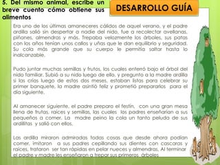 5. Del mismo animal, escribe un breve cuento cómo obtiene sus alimentos Era uno de los últimas amaneceres cálidos de aquel verano, y el padre ardilla salió sin despertar a nadie del nido, fue a recolectar avellanas, piñones, almendras y más. Trepaba velozmente los árboles, sus patas con los años tenían unos callos y uñas que le dan equilibrio y seguridad. Su cola más grande que su cuerpo le permitía saltar hasta lo inalcanzable. Pudo juntar muchas semillas y frutos, los cuales enterró bajo el árbol del nido familiar. Subió a su nido luego de ello, y pregunto a la madre ardilla si las crías luego de estos dos meses, estaban listas para celebrar su primer banquete, la madre asintió feliz y prometió prepararlos  para el día siguiente. Al amanecer siguiente, el padre preparo el festín,  con una gran mesa llena de frutas, raíces y semillas, las cuales  los padres enseñarían a sus pequeños a comer. La  madre peino la cola un tanto peluda de sus ardillitas  y salió con ellos. Las ardilla miraron admiradas todas cosas que desde ahora podían comer, imitaron  a sus padres cepillando sus dientes con cascaras y raíces, trataron  ser tan rápidas en pelar nueces y almendras. Al terminar  el padre y madre les enseñaron a trepar sus primeros  árboles DESARROLLO GUÍA 