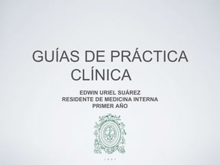 GUÍAS DE PRÁCTICA
CLÍNICA
EDWIN URIEL SUÁREZ
RESIDENTE DE MEDICINA INTERNA
PRIMER AÑO
 