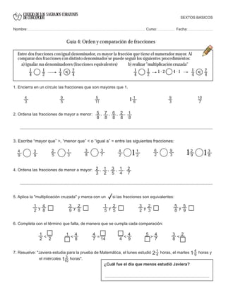 COLEGIO DE LOS SAGRADOS CORAZONES
DE CONCEPCION
1
4
1
2
1
4
2
4< 1
4
1
2
1
4
2
4<
7. Resuelve: "Javiera estudia para la prueba de Matemática, el lunes estudió horas, el martes horas y
el miércoles horas".
1
42 4
91
3
101
1 10
7
4. Ordena las fracciones de menor a mayor:
3
8
3
7
6
2
9
3
4
2
1
212
5
1
3
4
9
3
9
2
9
3
811
3. Escribe “mayor que” >, “menor que” < o “igual a” = entre las siguientes fracciones:
2
3
1
2
3
5
1
4
2
7
, , , ,
1
2
4
8y
3
9
2
6y
1
5
2
5y
3
2
2
3y
5
8
5
9y
5. Aplica la "multiplicación cruzada" y marca con un si las fracciones son equivalentes:
6. Completa con el término que falta, de manera que se cumpla cada comparación:
1
2 2<
1 4
8<
4
7 14= 4
4
9<
5 4
7>
3
8
2
<
2. Ordena las fracciones de mayor a menor: 5
8
7
8
6
8
2
8
1
8
, , , ,
Entre dos fracciones con igual denominador, es mayor la fracción que tiene el numerador mayor. Al
comparar dos fracciones con distinto denominador se puede seguir los siguientes procedimientos:
SEXTOS BASICOS
Nombre: Curso: Fecha:
Guía 4: Orden y comparación de fracciones
a) igualar sus denominadores (fracciones equivalentes) b) realizar "multiplicación cruzada"
1 . 2 4 . 1
¿Cuál fue el día que menos estudió Javiera?
1. Encierra en un círculo las fracciones que son mayores que 1.
4
3
9
5
5
11
1
6
9
3
 