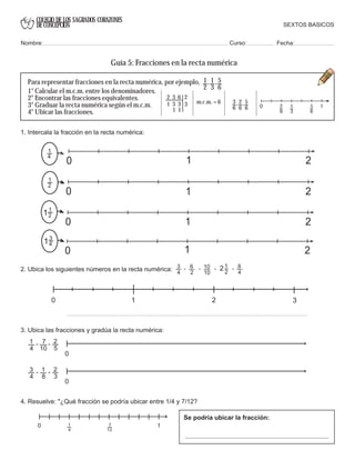 COLEGIO DE LOS SAGRADOS CORAZONES
DE CONCEPCION
1
2
1
3
5
6
, ,
0 11
3
2
6
5
6
2 3 6 2
1 3 3
1 1
3 3
6
2
6
5
6
, ,
1
2
0 21
11
2
0 21
13
4
0 21
1
4
0 1 2
3
4
10
10
1
2
2- - - -6
2
8
4
0
0
7
10
2
5
- -1
4
2
3
1
8
- -3
4
0 17
12
1
4
Para representar fracciones en la recta numérica, por ejemplo,
SEXTOS BASICOS
Nombre: Curso: Fecha:
Guía 5: Fracciones en la recta numérica
1° Calcular el m.c.m. entre los denominadores.
2° Encontrar las fracciones equivalentes.
3° Graduar la recta numérica según el m.c.m.
4° Ubicar las fracciones.
m.c.m. = 6
1. Intercala la fracción en la recta numérica:
2. Ubica los siguientes números en la recta numérica:
0 2 31
3. Ubica las fracciones y gradúa la recta numérica:
4. Resuelve: "¿Qué fracción se podría ubicar entre 1/4 y 7/12?
Se podría ubicar la fracción:
 