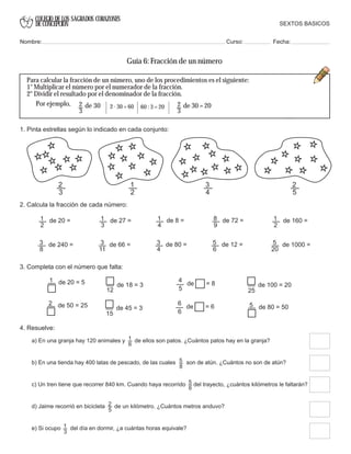 COLEGIO DE LOS SAGRADOS CORAZONES
DE CONCEPCION
1
2
de 20 = 1
3
de 27 = 1
4
de 8 = 8
9
de 72 = 1
2
de 160 =
3
8
de 240 = 3
11
de 66 = 3
4
de 80 = 5
6
de 12 = 5
20
de 1000 =
4. Resuelve:
a) En una granja hay 120 animales y de ellos son patos. ¿Cuántos patos hay en la granja?1
6
b) En una tienda hay 400 latas de pescado, de las cuales son de atún. ¿Cuántos no son de atún?5
8
c) Un tren tiene que recorrer 840 km. Cuando haya recorrido del trayecto, ¿cuántos kilómetros le faltarán?5
6
d) Jaime recorrió en bicicleta de un kilómetro. ¿Cuántos metros anduvo?2
5
e) Si ocupo del día en dormir, ¿a cuántas horas equivale?1
3
2
5
2
3
1
2
3
4
3. Completa con el número que falta:
1 de 20 = 5
5
de = 8
4
25
de 100 = 20
2 de 50 = 25 5 de 80 = 50
15
de 45 = 3
6
de = 6
6
12
de 18 = 3
2
3
de 30 2
3
de 30 = 202 . 30 = 60 60 : 3 = 20
Para calcular la fracción de un número, uno de los procedimientos es el siguiente:
1° Multiplicar el número por el numerador de la fracción.
2° Dividir el resultado por el denominador de la fracción.
Por ejemplo,
SEXTOS BASICOS
Nombre: Curso: Fecha:
Guía 6: Fracción de un número
1. Pinta estrellas según lo indicado en cada conjunto:
2. Calcula la fracción de cada número:
 