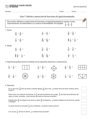 COLEGIO DE LOS SAGRADOS CORAZONES
DE CONCEPCION
1. Suma:
1
4
+
2
4
=
3
4
2. Resta:
8
15
2
15
- = 3
3
1
3
- =
3. Representa graficamente el resultado de las siguientes adiciones y sustracciones:
7
6
3
6
+ =
1
3
1
3
+ =
3
8
1
8
- = 1
6
3
6
+ =
1
4
2
4
+ =
1
4
1
4
+ =
3
8
5
8
+ =
4. Resuelve:
En un jarro hay litros de leche y Claudia agrega litros más. ¿Cuántos litros de leche contiene ahora
el jarro?
Pedro tiene una colección de láminas. Si del total de láminas son azules, del total de las láminas son
rojas y el resto, amarillas. ¿Qué fracción del total son láminas amarillas?
1
4
Rodrigo tiene de kilógramo de harina y utiliza de kilógramo. ¿Cuántos kilógramos de harina le quedan
a Rodrigo?
5
8
d) Jaime recorrió en bicicleta de un kilómetro. ¿Cuántos metros anduvo?2
5
e) Si ocupo del día en dormir, ¿a cuántas horas equivale?1
3
3
10
4
10
2
4
2
8
Para resolver adiciones y sustracciones de fracciones con igual denominador se suman o restan,
respectivamente, los numeradores y se conserva el denominador. Por ejemplo:
SEXTOS BASICOS
Nombre: Curso: Fecha:
Guía 7: Adición y sustracción de fracciones de igual denominador
4
5
3
5
- = 7
8
5
8
- = 7
9
7
9
- =
4
8
3
8
+ = 2
7
5
7
+ =
8
10
2
10
+ = 1
2
1
2
+ =
1
3
9
5
9
+ =
3
4
1
4
- =
1
 