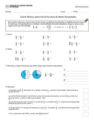 COLEGIO DE LOS SAGRADOS CORAZONES
DE CONCEPCION
3. Resuelve y explica los pasos que debes seguir para resolver esta adición:
4. Resuelve:
Un granjero vende del terreno de su granja, arrienda y siembra lo que queda. ¿Qué parte de la
granja siembra?
1
3
Si tres tres trozos de cinta, uno de m, el otro de m y el último de m. ¿Cuál sería la longitud total
después de juntar las tres cintas?
1
2
d) Tenga más de 1 lt. de jugo de frambuesa, si saco lt. me quedan lt.¿Cuántos litros de jugo había
originalmente?
1
4
e) Si un kg de pan vale $ 980, ¿cuánto vale kg de pan?3
4
1
4
3
4
=
1
2
+
1
4
2 4 2
1 2
1
2 =
2
4
+
1
4
3
4
m.c.m. = 4
1°
2°
3°
1
8
2
5
3
2
1
4
8
12
16
+ =+
2. Resta:
5
4
3
8
- =
5
7
3
5
- = 8
4
5
5
- = 6
9
4
7
- =
3
5
3
8
- =
1 7
12
5
18
- =
1. Suma.
4
4
3
3
+ =
2
3
4
5
+ = 2
5
5
7
+ =
7
8
5
6
+ = 1
2
3
4
+ =
2
1
9
2
3
+ =
La señora Rosita necesita 1 kg de harina y tiene dos envases semivacíos: uno con kg y el otro con
kg de harina. ¿Cuánto le falta para completar 1 kg?3
10
Para resolver adiciones y sustracciones de fracciones con distinto denominador se amplifican las fracciones
de modo que el denominador sea el mínimo común múltiplo de los denominadores, luego se suma o resta,
según sea el caso. Por ejemplo:
SEXTOS BASICOS
Nombre: Curso: Fecha:
Guía 8: Adición y sustracción de fracciones de distinto denominador
 
