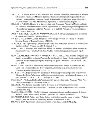 Agroforestería para la Producción Animal en Latinoamérica                                       215


GIRALDO L. A. 1996A. Efecto de tres Densidades de Arboles en el Potencial Forrajero de un Sistema
     Silvopastoril Natural. IN: Memorias Seminario Internacional Sistemas Silvopastoriles: Casos
     Exitosos y su Potencial en Colombia. Santafé de Bogotá, La Dorada, Santa Marta: Noviembre
     27-29/Diciembre 1 de 1995. Ministerio de Agricultura y Desarrollo Rural. Pag: 57-72.
GIRALDO L. A. 1996B. El papel de la Agroforestería en la Producción Animal y el Medio Ambiente.
     IN: Memorias Primer Seminario Nacional Agroambiental. El manejo ecológico de la producción
     y la sanidad agropecuaria. Mederllin, Agosto 21 al 23 de 1996. Politécnico Colombiano Jaime
     Isaza Cadavid. pag:51-67.
GOSZ, J; HOLMES, R.; LIKENS, G. AND BORMAN, F. 1978. El flujo de energía en un ecosistema
     de bosque. Investigación y Ciencia. (20):46-57.
ISICHEI, A. MUDGHALU, J. 1992. The effects of tree canopy cover on soil fertility in a Nigeria
     Savanna. Journal of Tropical Ecology. 8:329-338.
LABELLE, R. 1987. Agroforesty: General concepts, early work and current initiatives. A revirw of the
     literature. ICRAF, Working paper N- 46 (Kenia). 53 p.
PEZO, D. 1982. El pasto base de la produccion bovina. En: Aspectos nutricionales en los sistemas de
     produccion bovina. Turrialba, Costa Rica. CATIE. Serie materiales de enseñanza N- 7 p. 87-
     109.
PEZO, D.; KASS, M.; BENAVIDES, J.; ROMERO, F. Y CHAVES, C. 1990. Potential of legume tree
     fodders as animal feed in Central America. In: Shrubs and tree fodders for farm animals. (1989,
     Denpasar, Indonesia). Proceeding of a Workshop. Ed. por C. Devendra. Otawa, Canadá. IDRC.
     p. 163-175.
RUSSO, O. 1983. Fijación de nitrógeno en sistemas agroforestales via árboles de uso múltiple. En:
     Curso corto sobre metodologias de investigación Afroforestal en el trópico húmedo. Cali,
     Colombia. Trabajos presentados. CATIE 11p.
SALINAS, J. 1987. Experiencias sobre recuperación de áreas degradadas con pasturas en el Trópico
     Húmedo. En: Curso-Taller sobre establecimiento, mantenimiento y producción de pasturas en la
     selva Peruana. INIAA-IVITA-CIAT, Pucallpa. p: 161-186.
SÁNCHEZ, P. 1995. Hacia dónde va la Agroforestería ? Agroforestería en las Américas. Año 2 No 5.
     Enero-Marzo 1995:4-5. Turrialba, Costa Rica.
SERRAÔ, E. 1987. Pasturas mejoradas en área de bosque en el trópico húmedo brasileño:
     Conocimientos actuales. En: Memorias VI Encuentro Nacional de Zootecnia. Cali, Colombia.
     Octubre 1987. 43 p.
SILVOENERGÍA (CATIE), 1986. Silvicultura de especies promisorias para la producción de lena en
     América Central. Serie Técnica. Informe Técnico No 86. Turrialba. Costa Rica.
SOMARRIBA, E. 1990. Pasture growth and floristic composition under the shade of guajava (Psidium
     guajava) trees in Costa Rica. Agroforesty Systems (Netherlands), 6:153-162.
YOUNG, A. 1989. Agroforestry for soil conservation. Oxon. Reino Unido. CAB. 276 p.
 