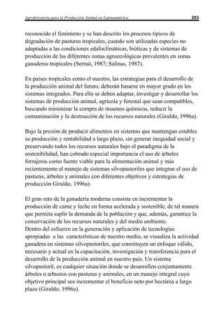 Agroforestería para la Producción Animal en Latinoamérica                 203


reconocido el fenómeno y se han descrito los procesos típicos de
degradación de pasturas tropicales, cuando son utilizadas especies no
adaptadas a las condiciones edafoclimáticas, bióticas y de sistemas de
producción de las diferentes zonas agroecológicas prevalentes en zonas
ganaderas tropicales (Serraô, 1987; Salinas, 1987).

En países tropicales como el nuestro, las estrategias para el desarrollo de
la producción animal del futuro, deberán basarse en mayor grado en los
sistemas integrados. Para ello se deben adaptar, investigar y desarrollar los
sistemas de producción animal, agrícola y forestal que sean compatibles,
buscando minimizar la compra de insumos químicos, reducir la
contaminación y la destrucción de los recursos naturales (Giraldo, 1996a).

Bajo la presión de producir alimentos en sistemas que mantengan estables
su producción y rentabilidad a largo plazo, sin generar inequidad social y
preservando todos los recursos naturales bajo el paradigma de la
sostenibilidad, han cobrado especial importancia el uso de árboles
forrajeros como fuente viable para la alimentación animal y más
recientemente el manejo de sistemas silvopastoriles que integran el uso de
pasturas, árboles y animales con diferentes objetivos y estrategias de
producción Giraldo, 1996a).

El gran reto de la ganadería moderna consiste en incrementar la
producción de carne y leche en forma acelerada y sostenible, de tal manera
que permita suplir la demanda de la población y que, además, garantice la
conservación de los recursos naturales y del medio ambiente.
Dentro del esfuerzo en la generación y aplicación de tecnologías
apropiadas a las características de nuestro medio, se visualiza la actividad
ganadera en sistemas silvopastoriles, que constituyen un enfoque válido,
necesario y actual en la capacitación, investigación y transferencia para el
desarrollo de la producción animal en nuestro país. Un sistema
silvopastoril, es cualquier situación donde se desarrollen conjuntamente
árboles o arbustos con pasturas y animales, en un manejo integral cuyo
objetivo principal sea incrementar el beneficio neto por hectárea a largo
plazo (Giraldo, 1996a).
 
