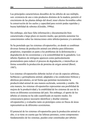204                                Potencial de la arborea guácimo (Guazuma ulmifolia)


Las principales características deseables de los árboles de uso múltiple,
son: existencia de uno o más productos distintos de la madera; permitir el
crecimiento de las plantas debajo del dosel; tener efectos favorables sobre
la conservación de los suelos y capacidad para resistir podas repetidas y
buena habilidad de rebrotes (Giraldo, 1996a).

Sin embargo, aún hace falta información y documentación bien
caracterizada a largo plazo en nuestro medio, que permita aumentar los
conocimientos sobre las interacciones entre árboles/pasturas y/o animales.

Se ha postulado que los sistemas silvopastoriles, en donde se combinan
diversas formas de producción animal con árboles para diferentes
propósitos, responden en parte a los problemas de la deforestación y
degradación de los ecosistemas y a la sostenibilidad de la ganadería. Los
árboles fijadores de nitrógeno aparecen como particularmente
prometedores para reducir el proceso de degradación, e intensificar en
forma sostenible la producción de proteína de origen animal (Borel,
1987).

Los sistemas silvopastoriles deberán incluir el uso de especies arbóreas,
herbáceas y germoplasma animal, adaptados a las condiciones bióticas y
abióticas prevalentes, en tal forma que permitan incrementar la
productividad animal de una manera acelerada, sostenida y estable. De
esta manera, los sistemas silvopastoriles representan una posibilidad de
mejora de la productividad y la estabilidad de los sistemas de uso de la
tierra en diferentes ecosistemas del país. Sin embargo, el aporte de los
árboles al sistema no ha sido cuantificado en nuestro medio. En
consecuencia parece necesario identificar y diseñar sistemas
silvopastoriles y evaluarlos tanto en prototipos como en fincas de áreas
representativas de diferentes ecosistemas.

El potencial de los sistemas silvopastoriles para la producción animal es
alto, si se tiene en cuenta que las leñosas perennes, como componentes
fundamentales de los sistemas, pueden estar constituidas por árboles
 