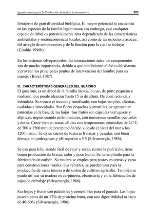 Agroforestería para la Producción Animal en Latinoamérica                 205


forrajeros de gran diversidad biológica. El mayor potencial se encuentra
en las especies de la familia leguminosa; sin embargo, casi cualquier
especie de árbol es potencialmente apta dependiendo de las características
ambientales y socioeconómicas locales, así como de las especies a asociar,
del arreglo de componentes y de la función para la cual se incluye
(Giraldo 1996b).

En los sistemas silvopastoriles, las interacciones entre los componentes
son de mucha importancia, debido a que condicionan el éxito del sistema
y proveen los principales puntos de intervención del hombre para su
manejo (Borel, 1987).

III. CARACTERÍSTICAS GENERALES DEL GUÁCIMO
El guácimo, es un árbol de la familia Sterculiaceae, de porte pequeño a
mediano, que puede alcanzar hasta 15 m de altura. De copa redonda y
extendida. Su tronco es torcido y ramificado, con hojas simples, alternas,
ovaladas a lanceoladas. Sus flores pequeñas y amarillas, se agrupan en
panículas en la base de las hojas. Sus frutos son cápsulas verrugosas y
elípticas, negras cuando están maduras, con numerosas semillas pequeñas
y duras. Crece bien en zonas cálidas con temperaturas promedios de 24EC,
de 700 a 1500 mm de precipitación/año y desde el nivel del mar a los
1200 msnm. Se da en suelos de texturas livianas y pesadas, con buen
drenaje, no pedregosos y pH superior a 5.5 (Silvoenergía, 1986).

Se usa para leña, siendo fácil de rajar y secar, resiste la pudrición, tiene
buena producción de brasas, calor y poco humo. Se ha empleado para la
fabricación de carbón. Su madera se emplea para postes en cercas y varas
para construcciones rurales. Sus rebrotes, se pueden usar para la
producción de varas tutoras o de sostén de cultivos agrícolas. También se
puede utilizar su madera en carpintería, ebanistería y en la fabricación de
cajas de embalaje (Silvoenergía, 1986).

Sus hojas y frutos son palatables y comestibles para el ganado. Las hojas
poseen cerca de un 17% de proteína bruta, con una digestibilidad in vitro
de 40-60% (Silvoenergía, 1986).
 