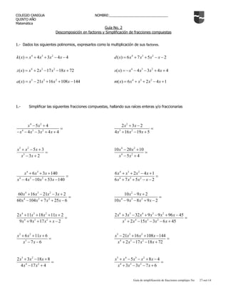 Guía de simplificación de fracciones complejas 5to 27-oct-14 
COLEGIO CANIGUA NOMBRE:________________________________ 
QUINTO AÑO 
Matemática 
Guía No. 2 
Descomposición en factores y Simplificación de fracciones compuestas 
1.- Dados los siguientes polinomios, expresarlos como la multiplicación de sus factores. 
4 3 2 k(x)  x  4x 3x 4x 4 4 3 2 d(x)  6x 7x 5x  x 2 
4 3 2 z(x)  x  2x 17x 18x 72 4 3 2 s(x)  x  4x 3x  4x  4 
5 3 2 a(x)  x 21x 16x 108x 144 4 3 2 m(x)  6x  x  2x 4x 1 
1.- Simplificar las siguientes fracciones compuestas, hallando sus raíces enteras y/o fraccionarias 
4 2 
4 3 2 
5 4 
4 3 4 4 
x x 
x x x x 
  
 
     
2 
3 2 
2 3 2 
4 16 19 5 
x x 
x x x 
  
 
   
 
  
   
3 2 
5 3 
3 
3 2 
x x 
x x x 
4 2 
4 2 
10 20 10 
5 4 
x x 
x x 
  
 
  
4 3 
4 3 2 
6 3 140 
4 10 53 140 
x x x 
x x x x 
   
 
    
4 3 2 
4 3 2 
6 2 4 1 
6 7 5 2 
x x x x 
x x x x 
    
 
    
4 3 2 
4 3 2 
60 16 21 3 2 
60 104 7 25 6 
x x x x 
x x x x 
    
 
    
2 
4 3 2 
10 9 2 
10 9 8 9 2 
x x 
x x x x 
  
 
    
4 3 2 
4 3 2 
2 11 18 11 2 
9 9 17 2 
x x x x 
x x x x 
    
 
    
6 5 4 3 2 
5 4 3 2 
2 3 32 9 9 96 45 
2 15 3 6 45 
x x x x x x 
x x x x x 
      
 
     
3 2 
3 
6 11 6 
7 6 
x x x 
x x 
   
 
  
5 3 2 
4 3 2 
21 16 108 144 
2 17 18 72 
x x x x 
x x x x 
    
 
    
3 2 
4 2 
2 3 18 8 
4 17 4 
x x x 
x x 
   
 
  
5 4 3 2 
4 3 2 
5 8 4 
3 3 7 6 
x x x x x 
x x x x 
     
 
    
