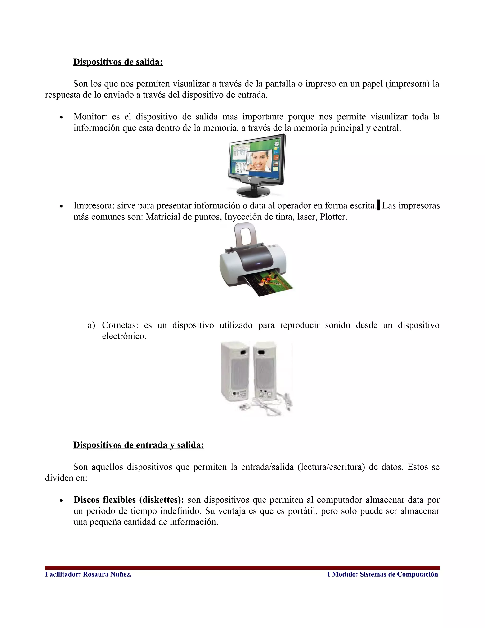 Dispositivos de salida:
Son los que nos permiten visualizar a través de la pantalla o impreso en un papel (impresora) la
respuesta de lo enviado a través del dispositivo de entrada.
• Monitor: es el dispositivo de salida mas importante porque nos permite visualizar toda la
información que esta dentro de la memoria, a través de la memoria principal y central.
• Impresora: sirve para presentar información o data al operador en forma escrita. Las impresoras
más comunes son: Matricial de puntos, Inyección de tinta, laser, Plotter.
a) Cornetas: es un dispositivo utilizado para reproducir sonido desde un dispositivo
electrónico.
Dispositivos de entrada y salida:
Son aquellos dispositivos que permiten la entrada/salida (lectura/escritura) de datos. Estos se
dividen en:
• Discos flexibles (diskettes): son dispositivos que permiten al computador almacenar data por
un periodo de tiempo indefinido. Su ventaja es que es portátil, pero solo puede ser almacenar
una pequeña cantidad de información.
Facilitador: Rosaura Nuñez. I Modulo: Sistemas de Computación
 