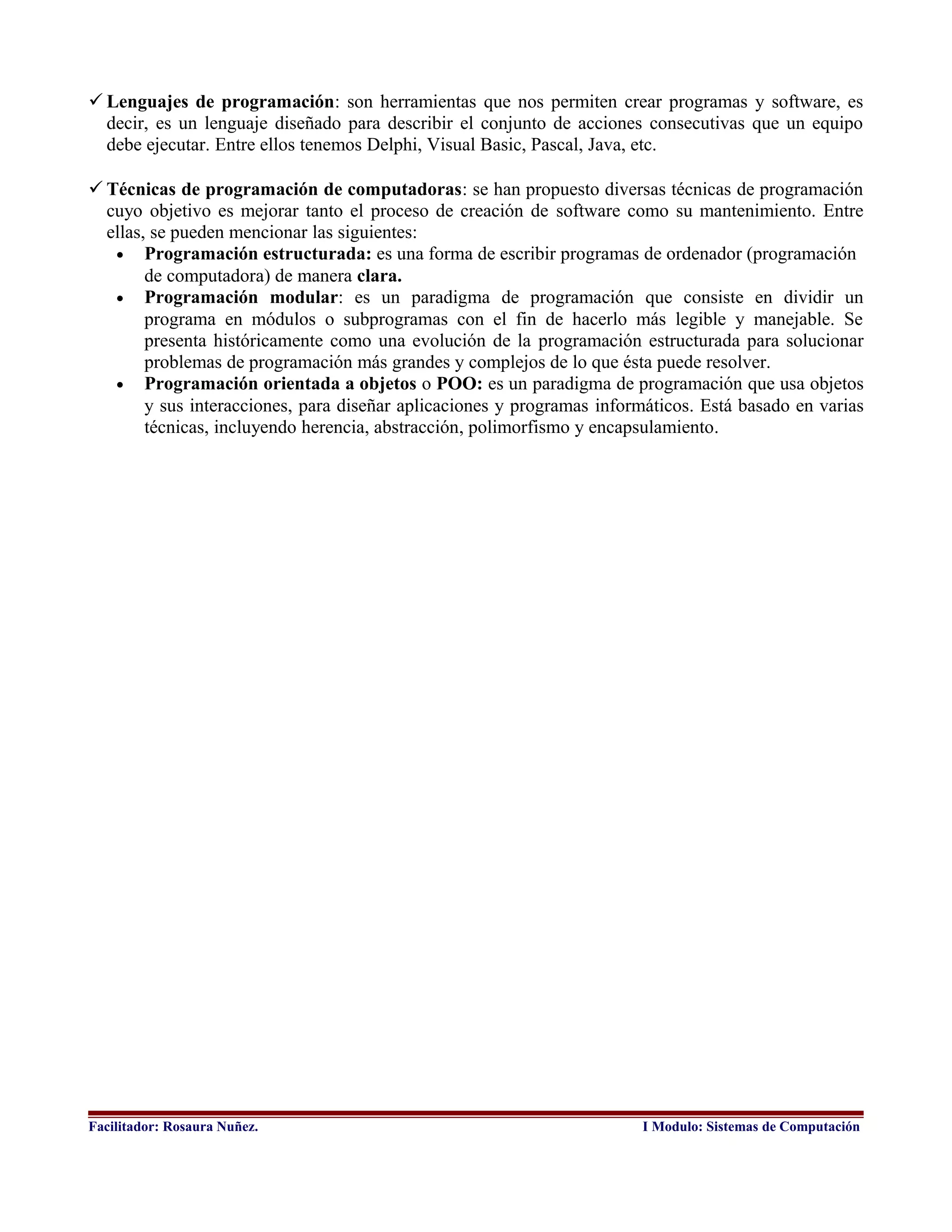 Técnicas de programación de computadoras: se han propuesto diversas técnicas de programación
cuyo objetivo es mejorar tanto el proceso de creación de software como su mantenimiento. Entre
ellas, se pueden mencionar las siguientes:
• Programación estructurada: es una forma de escribir programas de ordenador (programación
de computadora) de manera clara.
• Programación modular: es un paradigma de programación que consiste en dividir un
programa en módulos o subprogramas con el fin de hacerlo más legible y manejable. Se
presenta históricamente como una evolución de la programación estructurada para solucionar
problemas de programación más grandes y complejos de lo que ésta puede resolver.
• Programación orientada a objetos o POO: es un paradigma de programación que usa objetos
y sus interacciones, para diseñar aplicaciones y programas informáticos. Está basado en varias
técnicas, incluyendo herencia, abstracción, polimorfismo y encapsulamiento.
Facilitador: Rosaura Nuñez. I Modulo: Sistemas de Computación
 