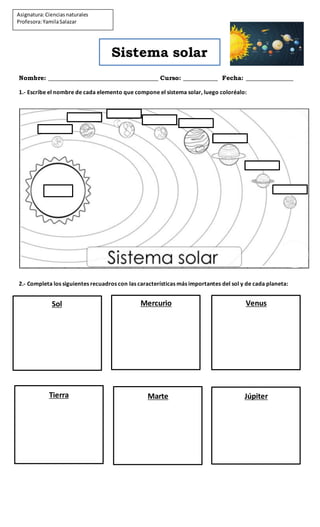 Sistema solar
Nombre: ___________________________________ Curso: ___________ Fecha: _______________
1.- Escribe el nombre de cada elemento que compone el sistema solar, luego coloréalo:
2.- Completa los siguientes recuadros con las características más importantes del sol y de cada planeta:
Asignatura:Cienciasnaturales
Profesora:YamilaSalazar
Sol Mercurio Venus
Tierra Marte Júpiter
 