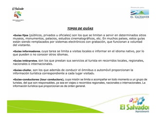 TIPOS DE GUÍAS

•Guías fijos (públicos, privados u oficiales) son los que se limitan a servir en determinados sitios
museos, monumentos, palacios, estudios cinematográficos, etc. En muchos países, estos guías
están siendo remplazados por sistemas electrónicos con grabación, que funcionan a voluntad
del visitante.

•Guías informadores, cuya tarea se limita a visitas locales e informar en el idioma nativo, por lo
que pueden o no conocer otros idiomas.

•Guías intérpretes, son los que prestan sus servicios al turista en recorridos locales, regionales,
nacionales o internacionales.

•Guías-chofer, son los que además de conducir el ómnibus o automóvil proporcionan la
información turística correspondiente a cada lugar visitad o.

•Guías-conductores (tour conductors), cuya misión se limita a acompañar en todo momento a un grupo de
turistas, del que son responsables, ya sea en viajes o recorridos regionales, nacionales o internacionales. La
información turística que proporcionan es de orden general.
 