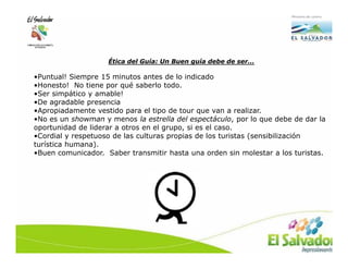 Ética del Guía: Un Buen guía debe de ser…

•Puntual! Siempre 15 minutos antes de lo indicado
•Honesto! No tiene por qué saberlo todo.
•Ser simpático y amable!
•De agradable presencia
•Apropiadamente vestido para el tipo de tour que van a realizar.
•No es un showman y menos la estrella del espectáculo, por lo que debe de dar la
oportunidad de liderar a otros en el grupo, si es el caso.
•Cordial y respetuoso de las culturas propias de los turistas (sensibilización
turística humana).
•Buen comunicador. Saber transmitir hasta una orden sin molestar a los turistas.
 
