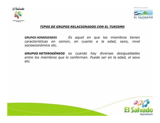 TIPOS DE GRUPOS RELACIONADOS CON EL TURISMO


GRUPOS HOMOGENEOS      Es aquel en que los miembros tienen
características en común, en cuanto a la edad, sexo, nivel
socioeconómico etc.

GRUPOS HETEROGÉNEOS      es cuando hay diversas desigualdades
entre los miembros que lo conforman. Puede ser en la edad, el sexo
etc.
 