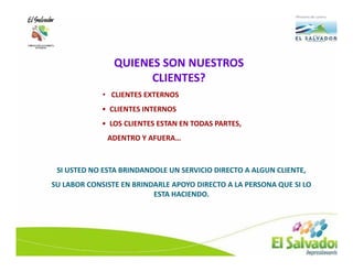 QUIENES SON NUESTROS
                      CLIENTES?
             • CLIENTES EXTERNOS
             • CLIENTES INTERNOS
             • LOS CLIENTES ESTAN EN TODAS PARTES,
              ADENTRO Y AFUERA…



 SI USTED NO ESTA BRINDANDOLE UN SERVICIO DIRECTO A ALGUN CLIENTE,
SU LABOR CONSISTE EN BRINDARLE APOYO DIRECTO A LA PERSONA QUE SI LO
                          ESTA HACIENDO.
 