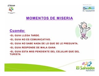 MOMENTOS DE MISERIA

                MOMENTOS EN EL
Cuando:        OFRECIMIENTO DE
•EL GUIA LLEGA TARDE.
                   UN SERVICIO
•EL GUIA NO ES COMUNICATIVO.
                 •MOMENTOS DE MISERIA
•EL GUIA NO SABE NADA DE LO QUE SE LE PREGUNTA.
                  •MOMENTOS DE MAGIA
•EL GUIA RESPONDE DE MALA GANA
                 •MOMENTOS DE VERDAD
•EL GUIA ESTA MÁS PENDIENTE DEL CELULAR QUE DEL
TURISTA
 