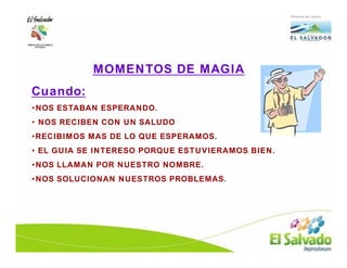 MOMENTOS DE MAGIA
Cuando:
•NOS ESTABAN ESPERANDO.
• NOS RECIBEN CON UN SALUDO
•RECIBIMOS MAS DE LO QUE ESPERAMOS.
• EL GUIA SE INTERESO PORQUE ESTUVIERAMOS BIEN.
•NOS LLAMAN POR NUESTRO NOMBRE.
•NOS SOLUCIONAN NUESTROS PROBLEMAS.
 