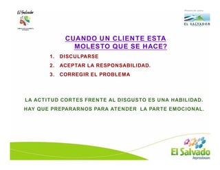 CUANDO UN CLIENTE ESTA
               MOLESTO QUE SE HACE?
       1.   DISCULPARSE
       2.   ACEPTAR LA RESPONSABILIDAD.
       3.   CORREGIR EL PROBLEMA




LA ACTITUD CORTES FRENTE AL DISGUSTO ES UNA HABILIDAD.
HAY QUE PREPARARNOS PARA ATENDER LA PARTE EMOCIONAL.
 