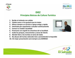 DIEZ
              Principios Básicos de Cultura Turística

1. Recibe al visitante con calidez
2. Trátalo como a ti te gustaría que te traten
3. Ofrece siempre un servicio o apoyo amigo y rápido
4. Interésate por capacitarte o estudiar continuamente
5. Conoce tu ciudad o localidad
6. Promueve con orgullo los atractivos de tu localidad
7. Cuida los parques, monumentos y zonas de interés
8. Atender bien a los turistas es tarea de todos
9. No abuses del turista cobrando más o prometiendo lo imposible
10. ¡Tú mejor presentación será siempre una SONRISA!
 