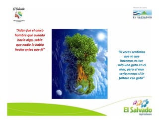 “Adán fue el único
hombre que cuando
  hacía algo, sabía
 que nadie lo había
hecho antes que él”
                       “A veces sentimos
                            que lo que
                         hacemos es tan
                      solo una gota en el
                        mar, pero el mar
                        sería menos si le
                        faltara esa gota”
 