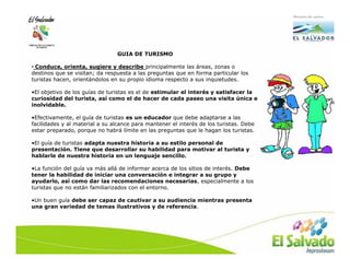 GUIA DE TURISMO

• Conduce, orienta, sugiere y describe principalmente las áreas, zonas o
destinos que se visitan; da respuesta a las preguntas que en forma particular los
turistas hacen, orientándolos en su propio idioma respecto a sus inquietudes.

•El objetivo de los guías de turistas es el de estimular el interés y satisfacer la
curiosidad del turista, así como el de hacer de cada paseo una visita única e
inolvidable.

•Efectivamente, el guía de turistas es un educador que debe adaptarse a las
facilidades y al material a su alcance para mantener el interés de los turistas. Debe
estar preparado, porque no habrá límite en las preguntas que le hagan los turistas.

•El guía de turistas adapta nuestra historia a su estilo personal de
presentación. Tiene que desarrollar su habilidad para motivar al turista y
hablarle de nuestra historia en un lenguaje sencillo.

•La función del guía va más allá de informar acerca de los sitios de interés. Debe
tener la habilidad de iniciar una conversación e integrar a su grupo y
ayudarlo, así como dar las recomendaciones necesarias, especialmente a los
turistas que no están familiarizados con el entorno.

•Un buen guía debe ser capaz de cautivar a su audiencia mientras presenta
una gran variedad de temas ilustrativos y de referencia.
 
