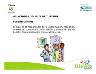 •FUNCIONES DEL GUIA DE TURISMO

Función General

El guía es el responsable de la coordinación, recepción,
asistencia, conducción, información y animación de los
turistas tanto nacionales como extranjeros.
 