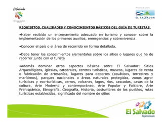 REQUISITOS, CUALIDADES Y CONOCIMIENTOS BÁSICOS DEL GUÍA DE TURISTAS.

•Haber recibido un entrenamiento adecuado en turismo y conocer sobre la
implementación de los primeros auxilios, emergencias y sobrevivencia.

•Conocer el país o el área de recorrido en forma detallada.

•Debe tener los conocimientos elementales sobre los sitios o lugares que ha de
recorrer junto con el turista

•Además dominar otros aspectos básicos sobre El Salvador: Sitios
Arqueológicos, iglesias, catedrales, centros turísticos, museos, lugares de venta
o fabricación de artesanías, lugares para deportes (acuáticos, terrestres y
marítimos), parques nacionales o áreas naturales protegidas, zonas agro-
turísticas y eco-turísticas, cerros, volcanes, lagos, ríos, cascadas, casas de la
cultura, Arte Moderno y contemporáneo, Arte Popular y Folklore, Arte
Prehispánico, Etnografía, Geografía, Historia, costumbres de los pueblos, rutas
turísticas establecidas, significado del nombre de sitios
 