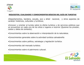 REQUISITOS, CUALIDADES Y CONOCIMIENTOS BÁSICOS DEL GUÍA DE TURISTAS

•Departamentos, bandera, escudo, ave y árbol         nacional,   y otros aspectos de
carácter históricos, culturales y turísticos.

•Conocer y orientar al turista sobre la oferta turística y de servicios públicos que
se encuentran en cada uno de los sitios o lugares a recorrer (Quienes los prestan,
costos y datos de contacto).

•Conocimientos sobre la observación e interpretación de la naturaleza.

•Conocimientos generales sobre la actividad turística salvadoreña

•Conocimientos sobre política, estrategia y legislación turística.

•Conocimientos del mercado turístico.

•Conocimientos sobre el patrimonio cultural.
.
 