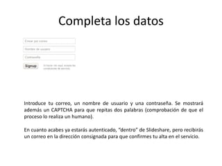 Completa los datos
Introduce tu correo, un nombre de usuario y una contraseña. Se mostrará
además un CAPTCHA para que repitas dos palabras (comprobación de que el
proceso lo realiza un humano).
En cuanto acabes ya estarás autenticado, “dentro” de Slideshare, pero recibirás
un correo en la dirección consignada para que confirmes tu alta en el servicio.
 