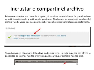 Incrustar o compartir el archivo
Primero se muestra una barra de progreso, al terminar se nos informa de que el archivo
se está transformando y está siendo publicado. Finalmente se muestra el nombre del
archivo y un tic verde que nos permite saber que el proceso ha finalizado correctamente.
Si pinchamos en el nombre del archivo podremos verlo. La cinta superior nos ofrece la
posibilidad de insertar nuestro archivo en páginas web, por ejemplo, nuestro blog.
 