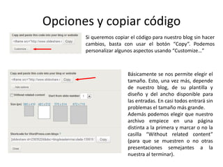 Opciones y copiar código
Si queremos copiar el código para nuestro blog sin hacer
cambios, basta con usar el botón “Copy”. Podemos
personalizar algunos aspectos usando “Customize…”
Básicamente se nos permite elegir el
tamaño. Esto, una vez más, depende
de nuestro blog, de su plantilla y
diseño y del ancho disponible para
las entradas. En casi todos entrará sin
problemas el tamaño más grande.
Además podemos elegir que nuestro
archivo empiece en una página
distinta a la primera y marcar o no la
casilla “Without related content”
(para que se muestren o no otras
presentaciones semejantes a la
nuestra al terminar).
 
