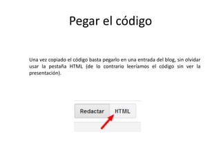 Pegar el código
Una vez copiado el código basta pegarlo en una entrada del blog, sin olvidar
usar la pestaña HTML (de lo contrario leeríamos el código sin ver la
presentación).
 