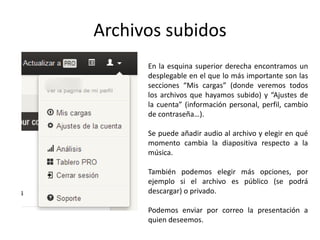 Archivos subidos
En la esquina superior derecha encontramos un
desplegable en el que lo más importante son las
secciones “Mis cargas” (donde veremos todos
los archivos que hayamos subido) y “Ajustes de
la cuenta” (información personal, perfil, cambio
de contraseña…).
Se puede añadir audio al archivo y elegir en qué
momento cambia la diapositiva respecto a la
música.
También podemos elegir más opciones, por
ejemplo si el archivo es público (se podrá
descargar) o privado.
Podemos enviar por correo la presentación a
quien deseemos.
 