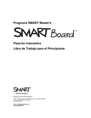 Programa SMART Master's




Pizarrón Interactivo
Libro de Trabajo para el Principiante




Bringing people and ideas together.TM
1207 – 11th Avenue SW, Suite 300, Calgary, AB, T3C 0M5 CANADA
Toll-free 1.888.42.SMART, ext. 8536
Fax 403.228.2500

e-mail: training@smarttech.com
www.smarttech.com
 