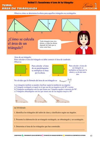 Observa cómo se determina la altura para aquellos triángulos no rectángulos
¿Cómo se calcula
el área de un
triángulo?
Todo triángulo tiene tres
alturas, y todas las alturas
depende del lado que se
tome como base.
Área de un triángulo.
Para calcular el área de triángulo se debe conocer el área de cuadrado.
Observa:
No olvides que la fórmula del área de un triángulo es
Los triángulos también se pueden clasificar según la medida de sus ángulos:
a) Triángulo rectángulo es aquel en el que uno de sus ángulos es de 90º o rectao.
b) Triángulos acutángulos son los que tienen sus 3 ángulos agudos o menores de 90°.
c) Triángulos obtusángulos son los que tienen uno de sus ángulos mayor a 90º
Para calcular el área
de un paralelogramo
se multiplica su base
por la altura.
a
b
Para calcular el área de
un triángulo se
multiplica su base por la
altura y se divide entre
dos.a
b
Atriángulo=
2
hb×
ACTIVIDAD:
1. Identifica los triángulos del salón de clase y clasifícalos según sus ángulos.
______________________________________________________________________
2. Presenta la elaboración de un triangulo rectángulo, un obtusángulo y un acutángulo.
______________________________________________________________________
3. Determina el área de los triángulos que has construido.
______________________________________________________________________
COMPETENCIAS: RAZONAMIENTO LÓGICO MATEMÁTICO UTILIZACIÓN DEL LEGUNGAJE MATEMÁTICO APLICACIÓN DE LA MATEMÁTICA AL ENTORNO
43
 