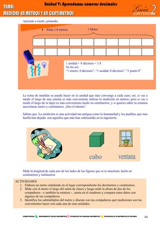 Aprendo a medir, pintando.
1 Metro• Pinta 1.8 metros
1 unidad + 8 décimos = 1.8
Se lee así:
“1 entero, 8 décimos”, “1 unidad, 8 décimos”, “1 punto 8”
La toma de medidas se puede hacer en la unidad que mas convenga a cada caso; así, si vas a
medir el largo de una cancha es más conveniente utilizar la medición en metros; pero si vas a
medir el largo de tu lápiz es más conveniente medir en centímetros, y si quieres saber tu estatura
necesitaras metro y centímetros. ¡Has el intento!
Sabías que :La medición es una actividad tan antigua como la humanidad y los pueblos que mas
huella han dejado, son aquellos que más han sobresalido en la ingeniería.
Mide la longitud de cada uno de los lados de las figuras que se te muestran, hazlo en
centímetros y milímetros
ACTIVIDADES
1. Elabora un metro señalando en el lugar correspondiente los decímetros y centímetros.
2. Mide con el metro el largo del salón de clases y luego mide la altura de dos de los
compañeros - y también tu estatura - , anota en el cuaderno y compara estos datos con
algunos de tus compañeros.
3. Identifica los submúltiplos del metro y discute con tus compañeros qué mediciones son las
convenientes hacer con cada una de esas unidades.
COMPETENCIAS: RAZONAMIENTO LÓGICO MATEMÁTICO UTILIZACIÓN DEL LEGUNGAJE MATEMÁTICO APLICACIÓN DE LA MATEMÁTICA AL ENTORNO
44
 