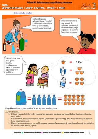Utilicemos las botellas
Cuatro tazas, una
más que la
botella,
conforman un
litro. Y una taza
equivale a 250
mililitros =
=
Un galón equivale a cinco botellas. Y por lo tanto, a quince tazas.
= 250m
ACTIVIDADES
1. Calcula cuántas botellas podrá contener un recipiente que tiene una capacidad de 4 galones. ¿Cuántas
tazas serán?.
2. Lleva al salón de clases diferentes objetos (para medir capacidades) y trata de determinar cuál de ellos
tiene mayor capacidad.
3. Elabora algunas preguntas y/o problemas que muestren la necesidad de establecer el uso de las unidades
de medida: taza, botella y galón.
Pero también existe
una unidad de
volumen que tiene el
mismo nombre, cuya
capacidad es siempre
la misma: tres tazas.
En la vida diaria
solemos llamar “botella”
a recipientes de distintos
tipos y capacidades,
como los que tengo acá.
COMPETENCIAS: RAZONAMIENTO LÓGICO MATEMÁTICO UTILIZACIÓN DEL LEGUNGAJE MATEMÁTICO APLICACIÓN DE LA MATEMÁTICA AL ENTORNO
45
 